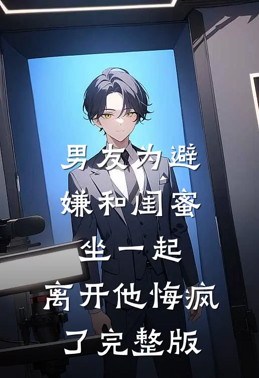 男友为避嫌和闺蜜坐一起，离开他悔疯了完整版