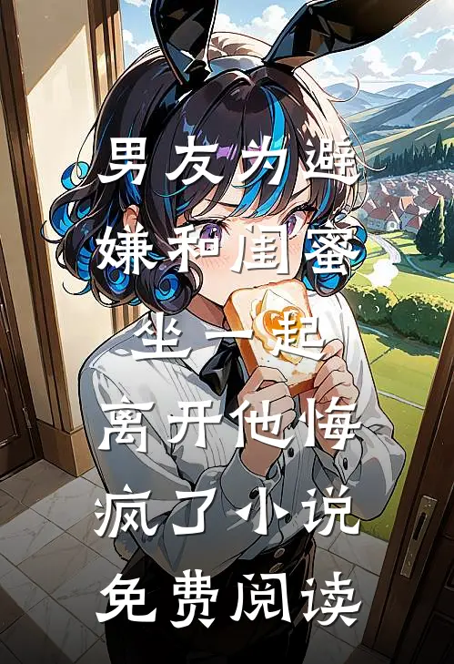 男友为避嫌和闺蜜坐一起，离开他悔疯了小说免费阅读