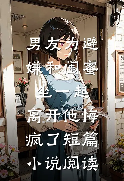 男友为避嫌和闺蜜坐一起，离开他悔疯了短篇小说阅读