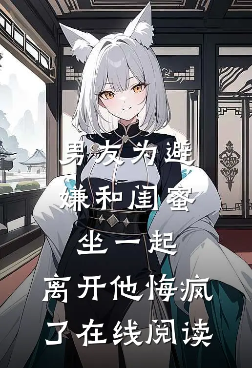 男友为避嫌和闺蜜坐一起，离开他悔疯了在线阅读