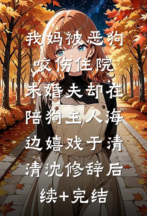 我妈被恶狗咬伤住院，未婚夫却在陪狗主人海边嬉戏于清清沈修辞后续+完结