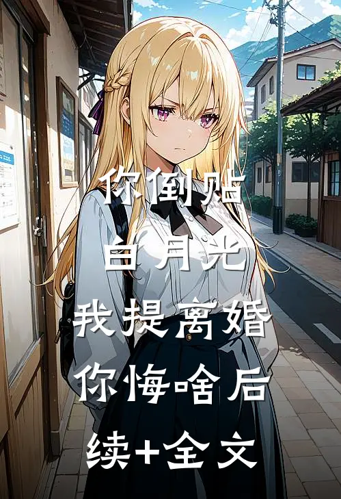 你倒贴白月光，我提离婚你悔啥后续+全文