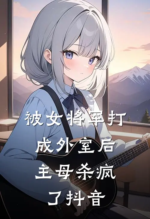 被女将军打成外室后，主母杀疯了抖音