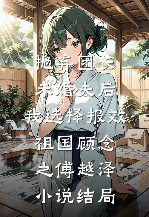 抛弃团长未婚夫后，我选择报效祖国顾念之傅越泽小说结局