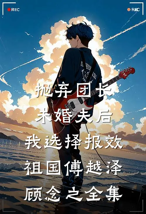 抛弃团长未婚夫后，我选择报效祖国傅越泽顾念之 全集