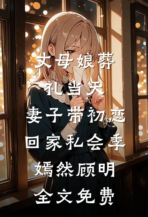 丈母娘葬礼当天，妻子带初恋回家私会季嫣然顾明全文免费
