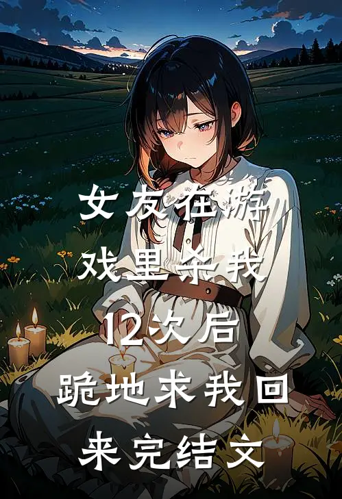 女友在游戏里杀我12次后，跪地求我回来完结文