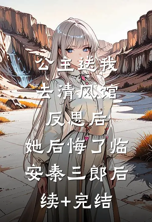 公主送我去清风馆反思后，她后悔了临安秦三郎后续+完结
