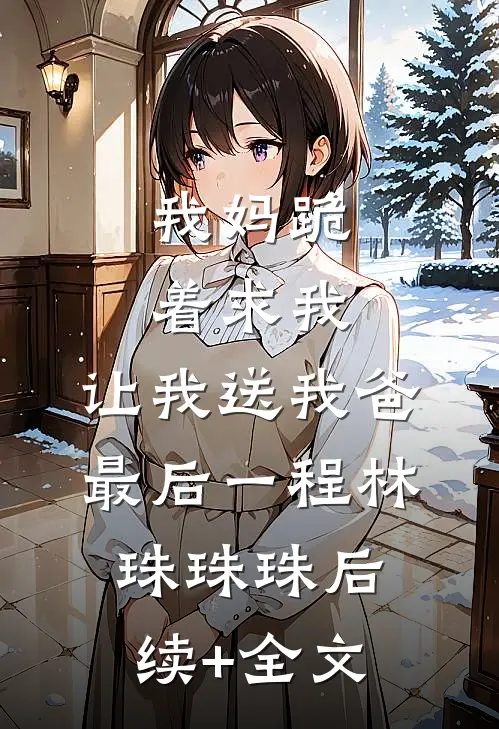 我妈跪着求我，让我送我爸最后一程林珠珠珠后续+全文