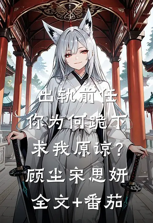 出轨前任，你为何跪下求我原谅？顾尘宋思妍全文+番茄