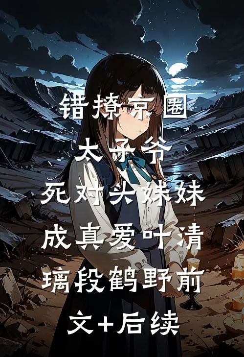 错撩京圈太子爷，死对头妹妹成真爱叶清璃段鹤野前文+后续