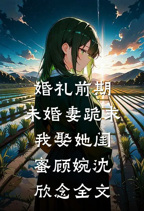 婚礼前期，未婚妻跪求我娶她闺蜜顾婉沈欣念全文