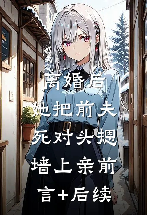 离婚后，她把前夫死对头摁墙上亲前言+后续