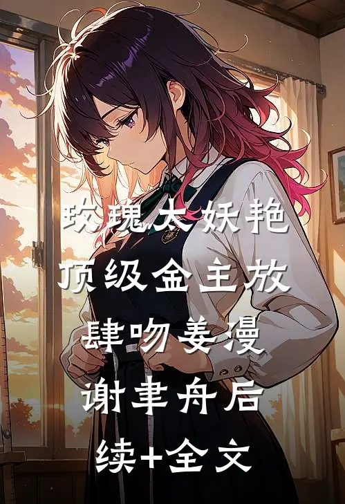 玫瑰太妖艳，顶级金主放肆吻姜漫谢聿舟后续+全文