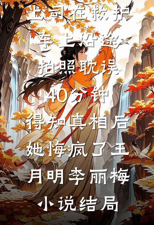 上司在救护车上沿途拍照耽误40分钟，得知真相后她悔疯了王月明李丽梅小说结局