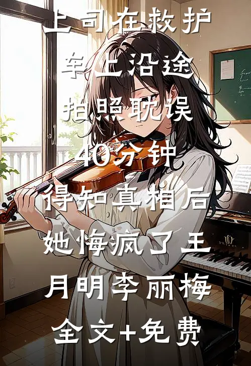 上司在救护车上沿途拍照耽误40分钟，得知真相后她悔疯了王月明李丽梅全文+免费