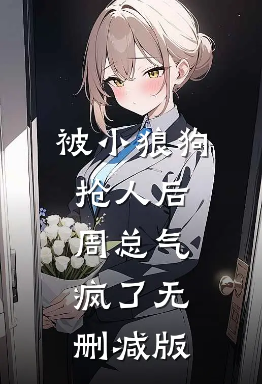 被小狼狗抢人后，周总气疯了无删减版