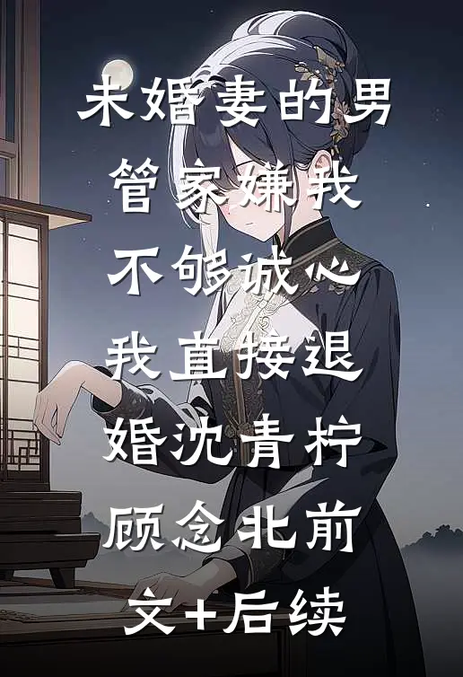 未婚妻的男管家嫌我不够诚心，我直接退婚沈青柠顾念北前文+后续