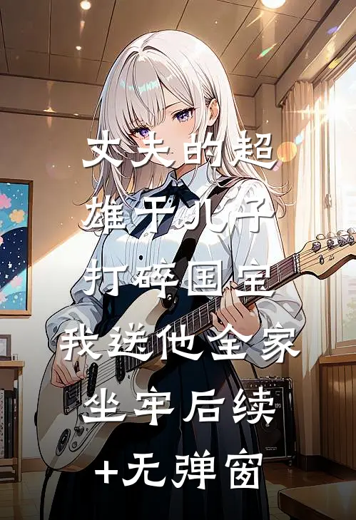 丈夫的超雄干儿子打碎国宝，我送他全家坐牢后续+无弹窗