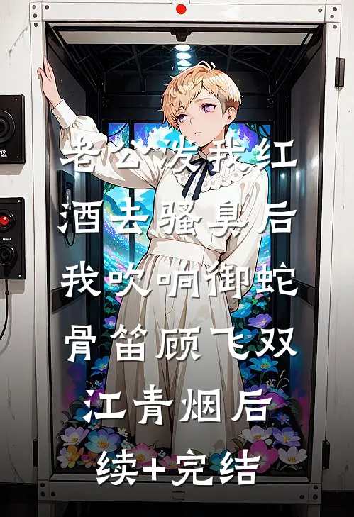 老公泼我红酒去骚臭后，我吹响御蛇骨笛顾飞双江青烟后续+完结