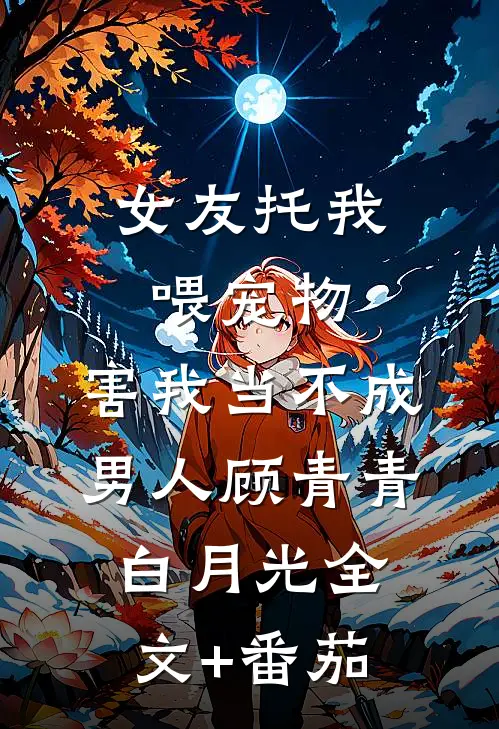 女友托我喂宠物，害我当不成男人顾青青白月光全文+番茄