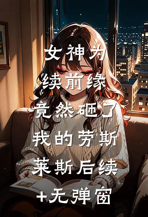 女神为续前缘，竟然砸了我的劳斯莱斯后续+无弹窗