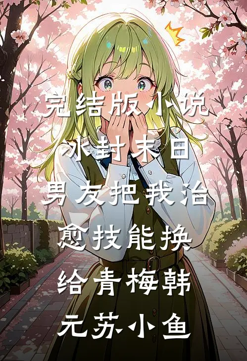 完结版小说冰封末日，男友把我治愈技能换给青梅韩元苏小鱼