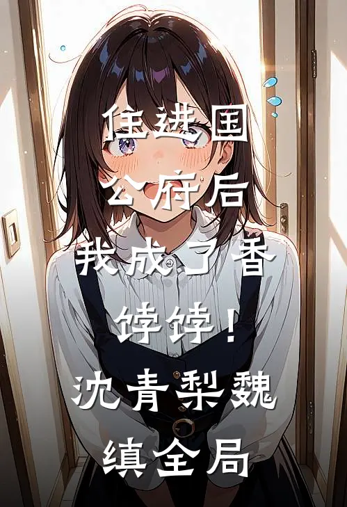 住进国公府后，我成了香饽饽！沈青梨魏缜全局