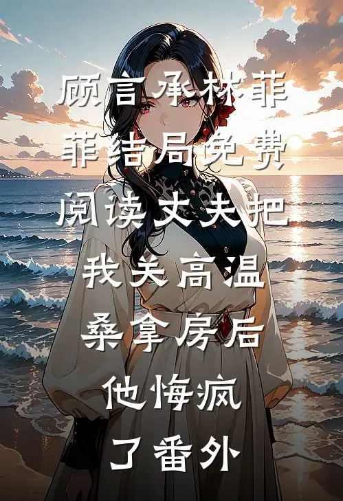 顾言承林菲菲结局免费阅读丈夫把我关高温桑拿房后，他悔疯了番外